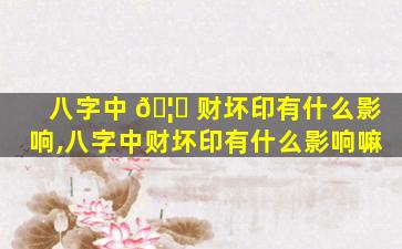 八字中 🦆 财坏印有什么影响,八字中财坏印有什么影响嘛